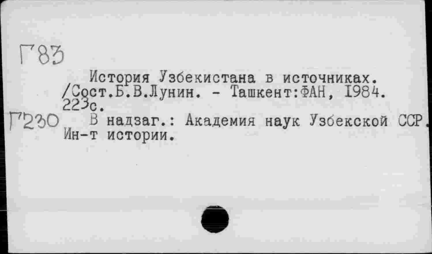 ﻿История Узбекистана в источниках.
^С^ст.Б.В.Лунин. - Ташкент:ФАН, 1984.
В надзаг. : Академия наук Узбекской ССР Ин-т истории.